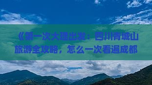 《第一次大理出发：四川青城山旅游全攻略，怎么一次看遍成都都市与前山后山景点，自由行信息大全》