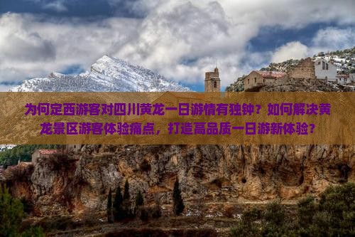 为何定西游客对四川黄龙一日游情有独钟？如何解决黄龙景区游客体验痛点，打造高品质一日游新体验？