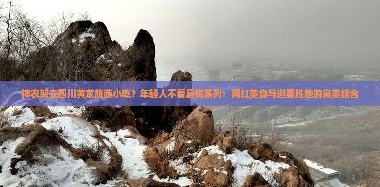 神农架去四川黄龙旅游小吃？年轻人不看后悔系列：网红美食与避暑胜地的完美结合