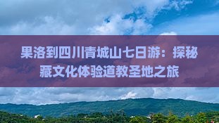 果洛到四川青城山七日游：探秘藏文化体验道教圣地之旅