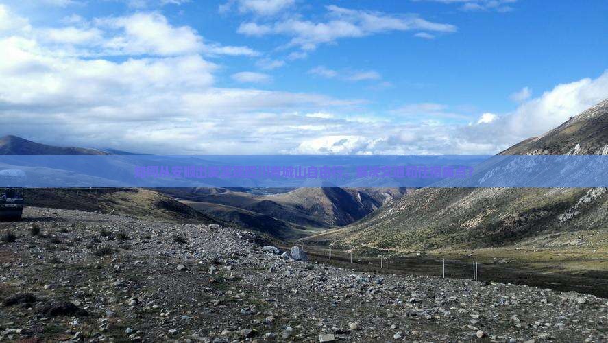 如何从安顺出发实现四川青城山自由行，解决交通和住宿痛点？