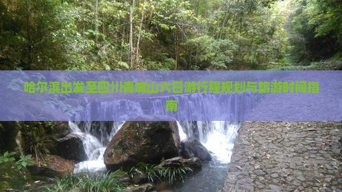 哈尔滨出发至四川青城山六日游行程规划与旅游时间指南