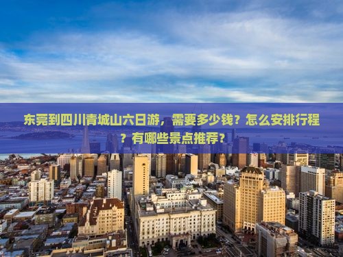 东莞到四川青城山六日游，需要多少钱？怎么安排行程？有哪些景点推荐？