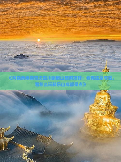 《阿勒泰泰勒首次四川峨眉山旅游攻略：看完这篇专题，看怎么玩转乐山成都景点》