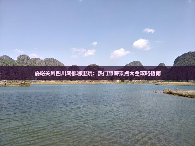 嘉峪关到四川成都哪里玩：热门旅游景点大全攻略指南