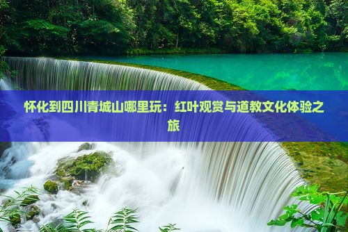 怀化到四川青城山哪里玩：红叶观赏与道教文化体验之旅