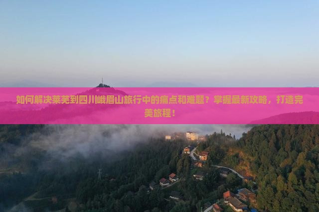 如何解决莱芜到四川峨眉山旅行中的痛点和难题？掌握最新攻略，打造完美旅程！