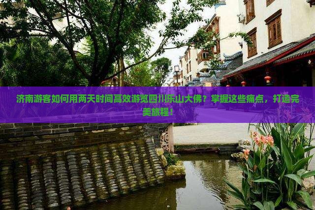济南游客如何用两天时间高效游览四川乐山大佛？掌握这些痛点，打造完美旅程！