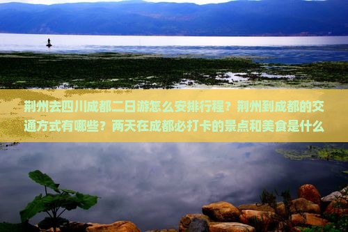 荆州去四川成都二日游怎么安排行程？荆州到成都的交通方式有哪些？两天在成都必打卡的景点和美食是什么？