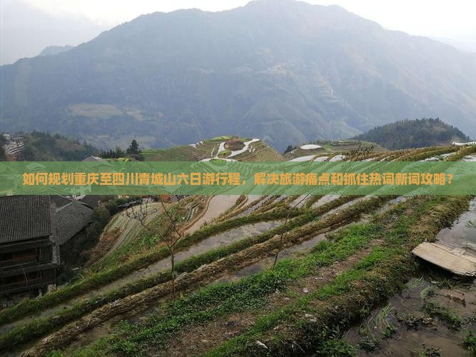 如何规划重庆至四川青城山六日游行程，解决旅游痛点和抓住热词新词攻略？