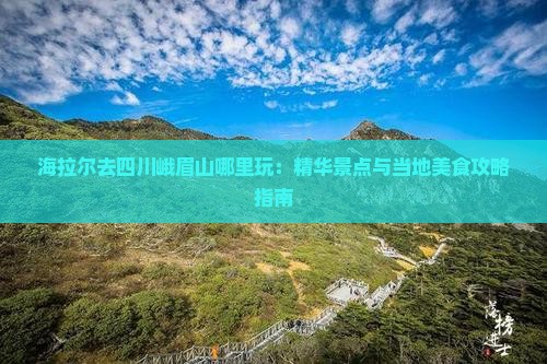 海拉尔去四川峨眉山哪里玩：精华景点与当地美食攻略指南