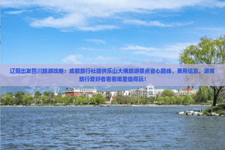辽阳出发四川旅游攻略：成都旅行社提供乐山大佛旅游景点省心路线、费用信息，湖南旅行爱好者看看哪里值得玩！