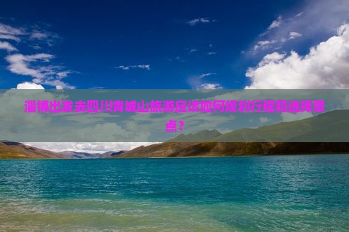 淄博出发去四川青城山旅游应该如何规划行程和选择景点？