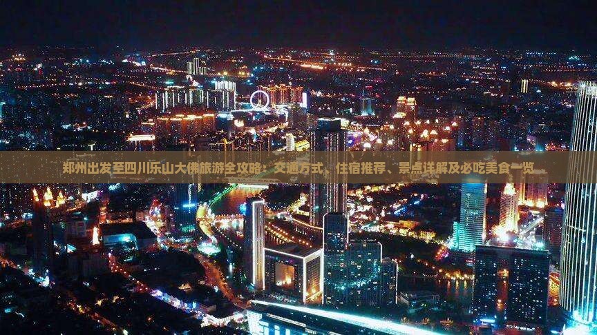 郑州出发至四川乐山大佛旅游全攻略：交通方式、住宿推荐、景点详解及必吃美食一览