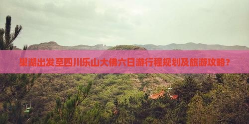 巢湖出发至四川乐山大佛六日游行程规划及旅游攻略？