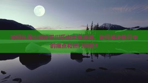 如何从保山前往四川乐山大佛旅游，如何解决旅行中的痛点和热门问题？
