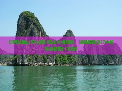如何从保山前往四川乐山大佛旅游，如何解决旅行中的痛点和热门问题？