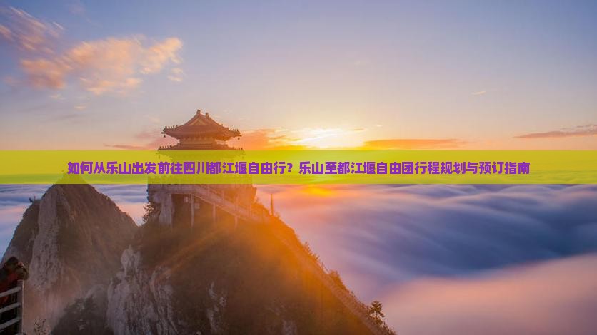 如何从乐山出发前往四川都江堰自由行？乐山至都江堰自由团行程规划与预订指南