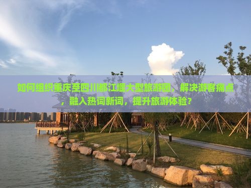 如何组织重庆至四川都江堰大型旅游团，解决游客痛点，融入热词新词，提升旅游体验？