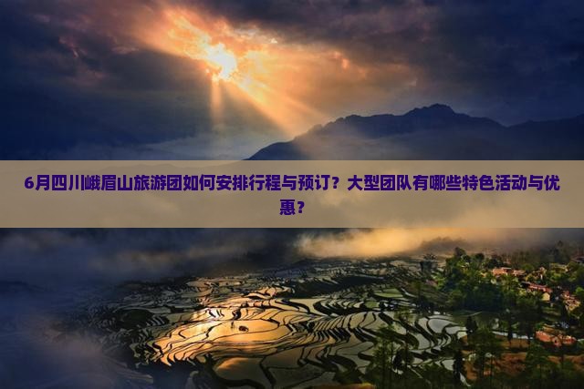 6月四川峨眉山旅游团如何安排行程与预订？大型团队有哪些特色活动与优惠？