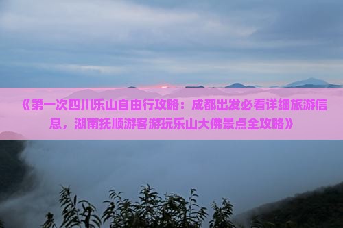《第一次四川乐山自由行攻略：成都出发必看详细旅游信息，湖南抚顺游客游玩乐山大佛景点全攻略》