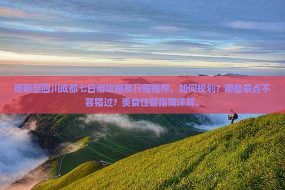 昆明至四川成都七日游攻略及行程推荐，如何规划？哪些景点不容错过？美食住宿指南详解。