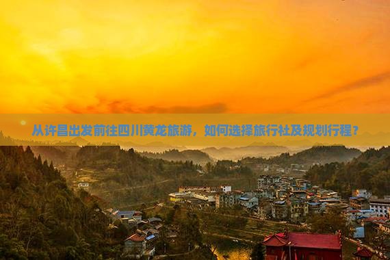 从许昌出发前往四川黄龙旅游，如何选择旅行社及规划行程？