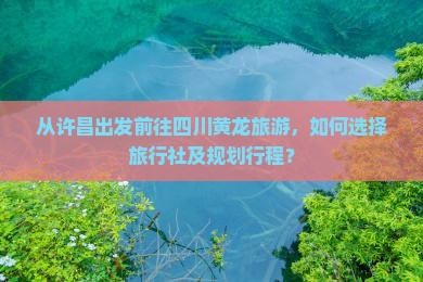 从许昌出发前往四川黄龙旅游，如何选择旅行社及规划行程？