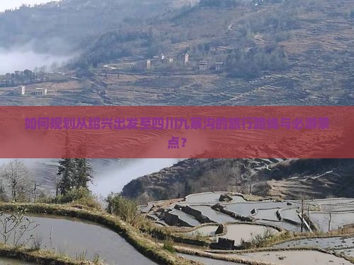 如何规划从绍兴出发至四川九寨沟的旅行路线与必游景点？