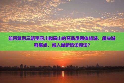 如何策划三明至四川峨眉山的高品质团体旅游，解决游客痛点，融入最新热词新词？