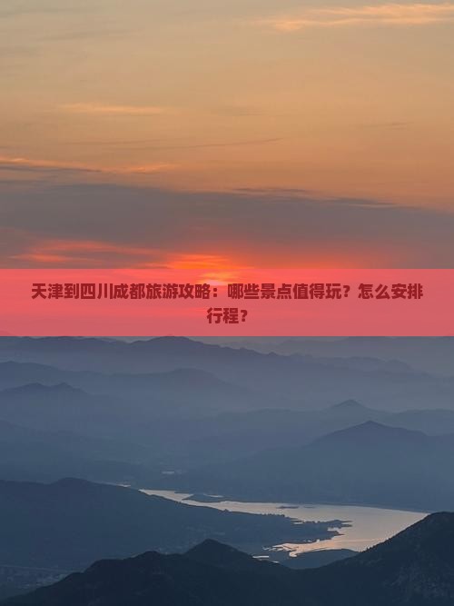 天津到四川成都旅游攻略：哪些景点值得玩？怎么安排行程？