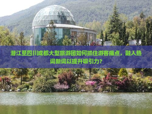 潜江至四川成都大型旅游团如何抓住游客痛点，融入热词新词以提升吸引力？