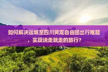 如何解决运城至四川黄龙自由团出行难题，实现说走就走的旅行？