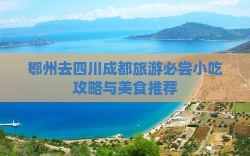 鄂州去四川成都旅游必尝小吃攻略与美食推荐 鄂州去四川成都旅游必尝小吃攻略与美食推荐