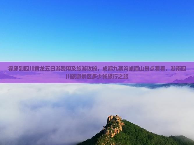 霍邱到四川黄龙五日游费用及旅游攻略，成都九寨沟峨眉山景点看看，湖南四川旅游景区多少钱旅行之旅