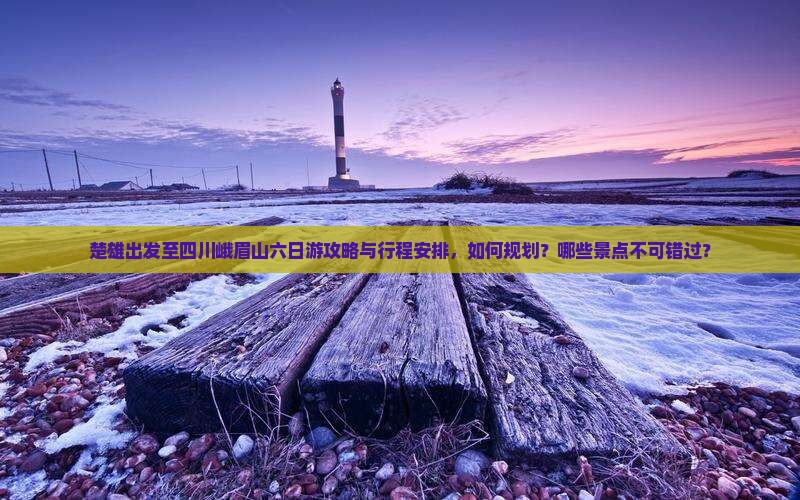 楚雄出发至四川峨眉山六日游攻略与行程安排，如何规划？哪些景点不可错过？
