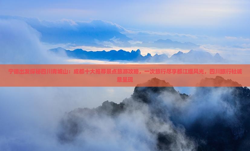 宁德出发探秘四川青城山：成都十大推荐景点旅游攻略，一次旅行尽享都江堰风光，四川旅行社诚意呈现