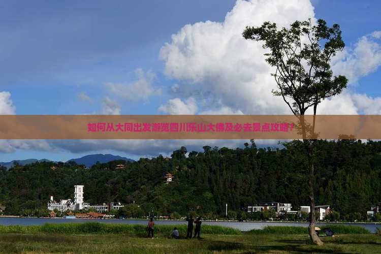 如何从大同出发游览四川乐山大佛及必去景点攻略？