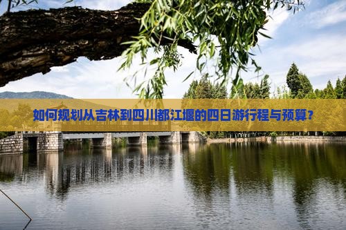 如何规划从吉林到四川都江堰的四日游行程与预算？