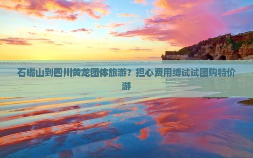 石嘴山到四川黄龙团体旅游？担心费用缚试试团购特价游