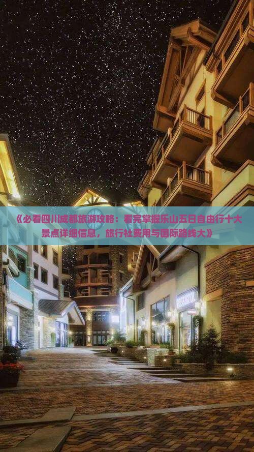 《必看四川成都旅游攻略：看完掌握乐山五日自由行十大景点详细信息，旅行社费用与国际路线大》