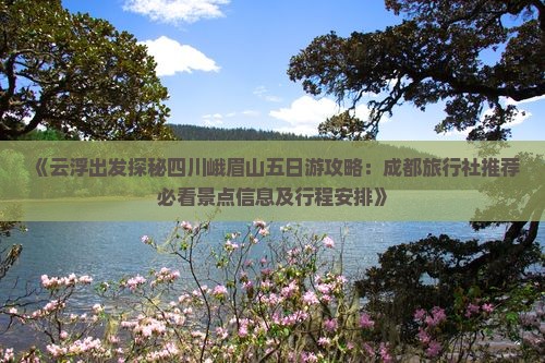 《云浮出发探秘四川峨眉山五日游攻略：成都旅行社推荐必看景点信息及行程安排》