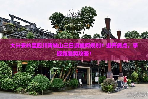 大兴安岭至四川青城山三日游如何规划？避开痛点，掌握新趋势攻略！
