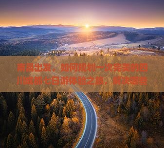 南昌出发，如何规划一次完美的四川成都七日游体验之旅，解决哪些旅行痛点？