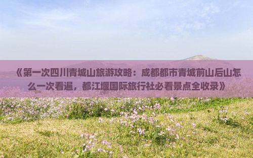 《第一次四川青城山旅游攻略：成都都市青城前山后山怎么一次看遍，都江堰国际旅行社必看景点全收录》