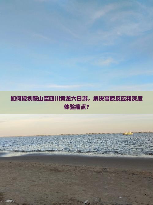 如何规划鞍山至四川黄龙六日游，解决高原反应和深度体验痛点？