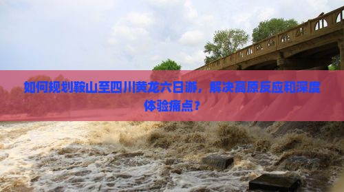 如何规划鞍山至四川黄龙六日游，解决高原反应和深度体验痛点？