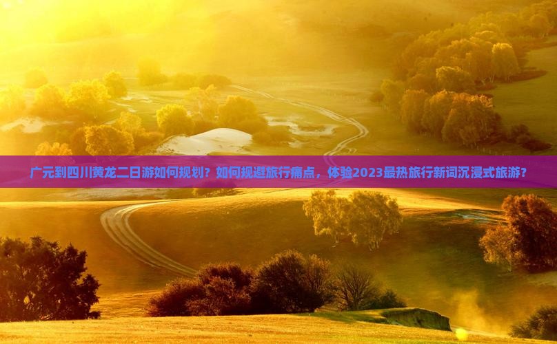 广元到四川黄龙二日游如何规划？如何规避旅行痛点，体验2023最热旅行新词沉浸式旅游？