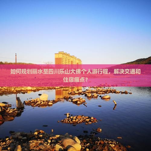 如何规划丽水至四川乐山大佛个人游行程，解决交通和住宿痛点？
