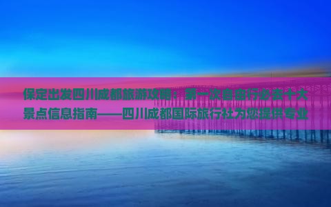 保定出发四川成都旅游攻略：第一次自由行必去十大景点信息指南——四川成都国际旅行社为您提供专业行程规划
